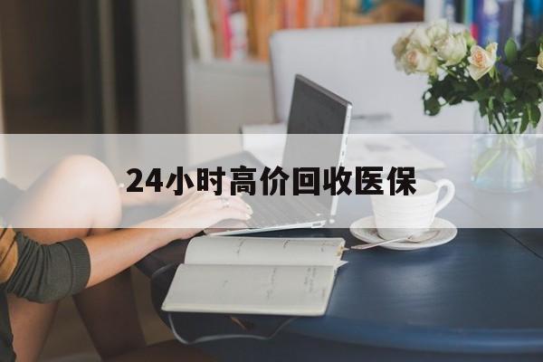 大连24小时高价回收医保(24小时高价回收医保小额)