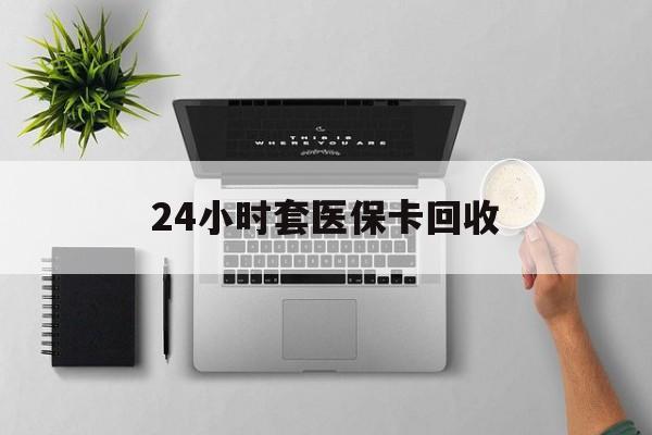 大连24小时套医保卡回收(医保卡回收比例是多少)